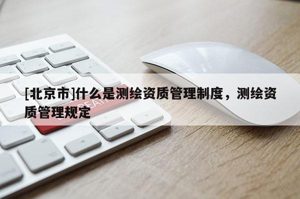 [北京市]什么是測繪資質管理制度，測繪資質管理規定