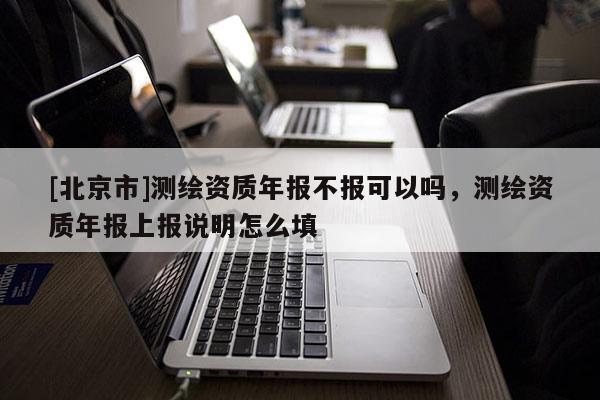 [北京市]測繪資質年報不報可以嗎，測繪資質年報上報說明怎么填