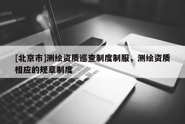 [北京市]測繪資質巡查制度制服，測繪資質相應的規章制度