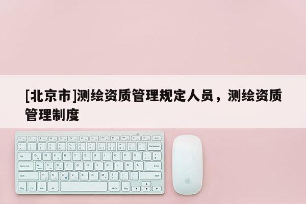 [北京市]測繪資質管理規定人員，測繪資質管理制度