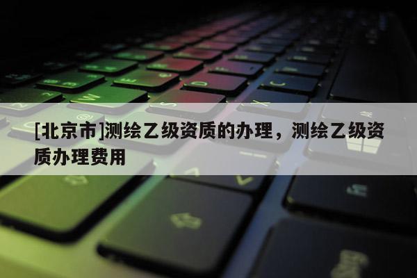 [北京市]測繪乙級資質的辦理，測繪乙級資質辦理費用