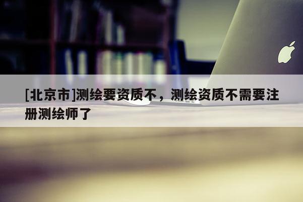 [北京市]測繪要資質不，測繪資質不需要注冊測繪師了