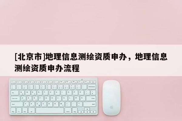 [北京市]地理信息測繪資質(zhì)申辦，地理信息測繪資質(zhì)申辦流程