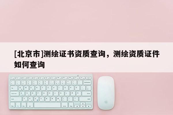 [北京市]測(cè)繪證書資質(zhì)查詢，測(cè)繪資質(zhì)證件如何查詢