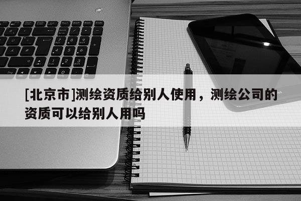 [北京市]測繪資質(zhì)給別人使用，測繪公司的資質(zhì)可以給別人用嗎