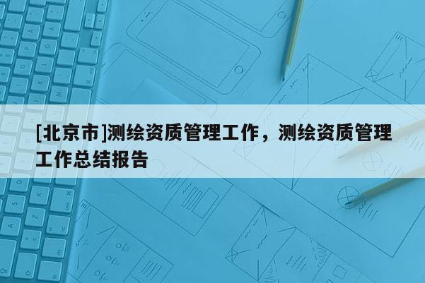 [北京市]測繪資質(zhì)管理工作，測繪資質(zhì)管理工作總結(jié)報告
