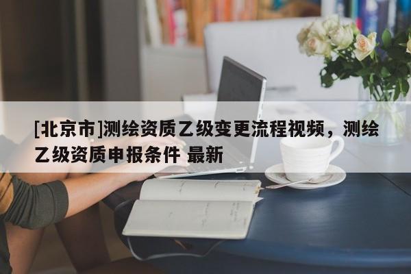 [北京市]測繪資質乙級變更流程視頻，測繪乙級資質申報條件 最新