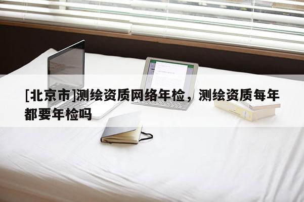 [北京市]測繪資質網絡年檢，測繪資質每年都要年檢嗎