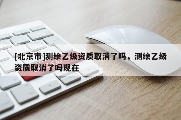 [北京市]測繪乙級資質取消了嗎，測繪乙級資質取消了嗎現在