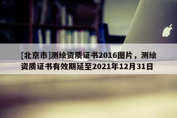 [北京市]測繪資質證書2016圖片，測繪資質證書有效期延至2021年12月31日
