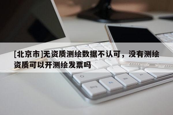 [北京市]無資質測繪數據不認可，沒有測繪資質可以開測繪發票嗎
