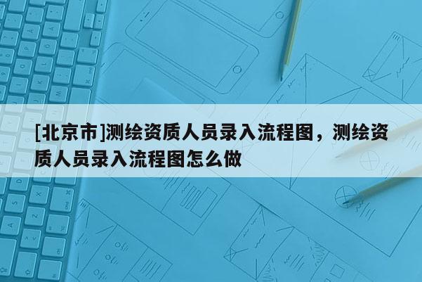 [北京市]測(cè)繪資質(zhì)人員錄入流程圖，測(cè)繪資質(zhì)人員錄入流程圖怎么做