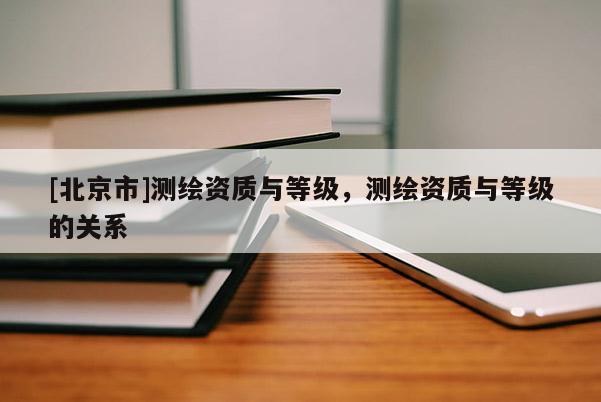 [北京市]測繪資質與等級，測繪資質與等級的關系