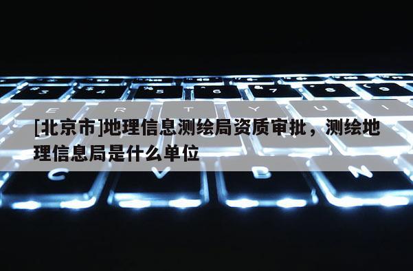 [北京市]地理信息測繪局資質審批，測繪地理信息局是什么單位
