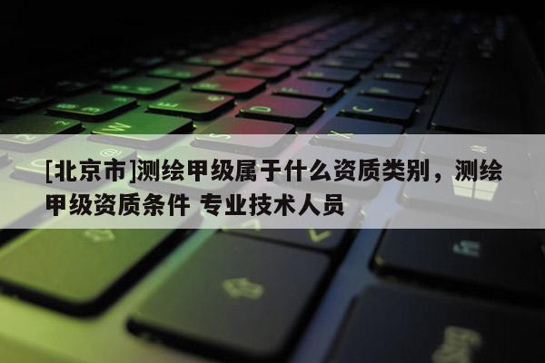 [北京市]測繪甲級屬于什么資質類別，測繪甲級資質條件 專業技術人員