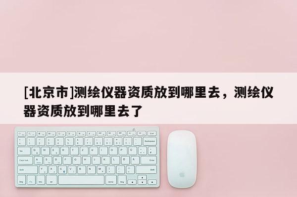 [北京市]測(cè)繪儀器資質(zhì)放到哪里去，測(cè)繪儀器資質(zhì)放到哪里去了