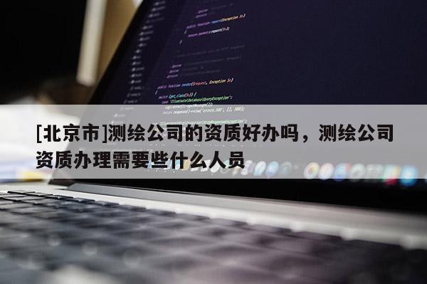 [北京市]測繪公司的資質好辦嗎，測繪公司資質辦理需要些什么人員