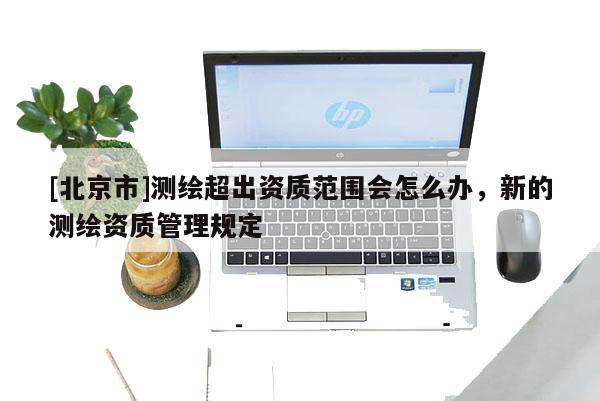 [北京市]測繪超出資質范圍會怎么辦，新的測繪資質管理規定