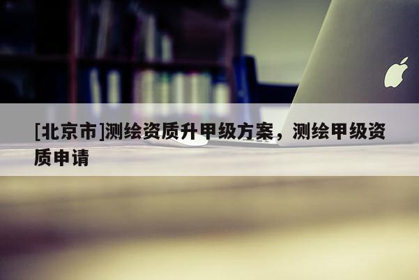 [北京市]測繪資質升甲級方案，測繪甲級資質申請