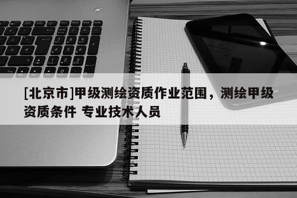 [北京市]甲級(jí)測(cè)繪資質(zhì)作業(yè)范圍，測(cè)繪甲級(jí)資質(zhì)條件 專業(yè)技術(shù)人員