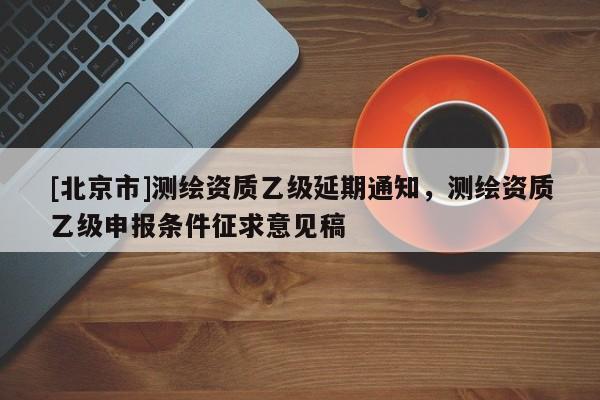 [北京市]測(cè)繪資質(zhì)乙級(jí)延期通知，測(cè)繪資質(zhì)乙級(jí)申報(bào)條件征求意見(jiàn)稿