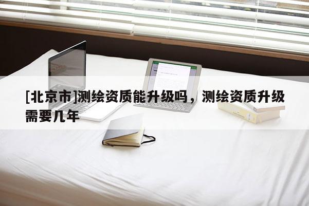 [北京市]測繪資質(zhì)能升級嗎，測繪資質(zhì)升級需要幾年