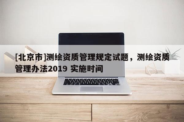 [北京市]測繪資質(zhì)管理規(guī)定試題，測繪資質(zhì)管理辦法2019 實施時間