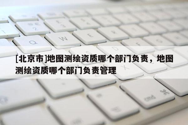 [北京市]地圖測繪資質(zhì)哪個部門負責(zé)，地圖測繪資質(zhì)哪個部門負責(zé)管理