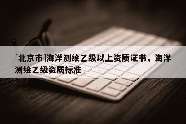 [北京市]海洋測(cè)繪乙級(jí)以上資質(zhì)證書(shū)，海洋測(cè)繪乙級(jí)資質(zhì)標(biāo)準(zhǔn)