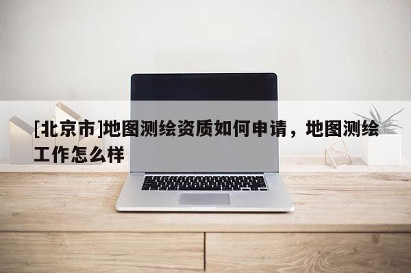 [北京市]地圖測繪資質如何申請，地圖測繪工作怎么樣