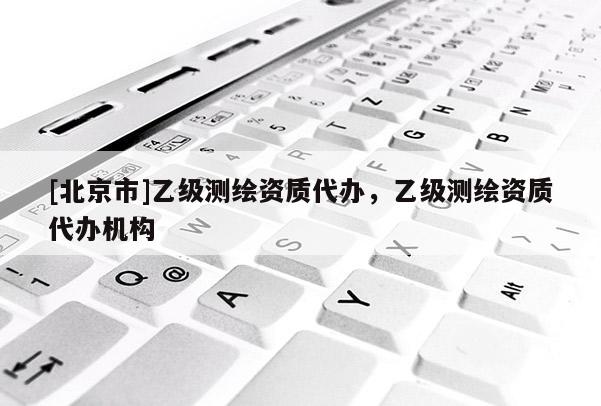 [北京市]乙級(jí)測(cè)繪資質(zhì)代辦，乙級(jí)測(cè)繪資質(zhì)代辦機(jī)構(gòu)