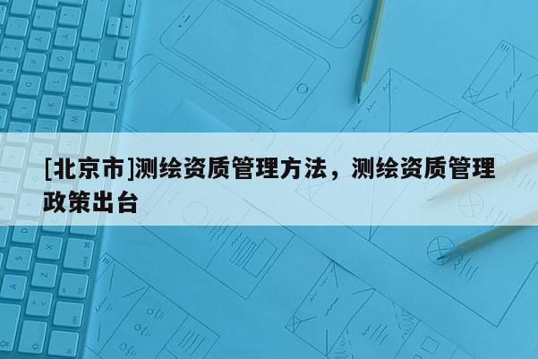 [北京市]測繪資質管理方法，測繪資質管理政策出臺