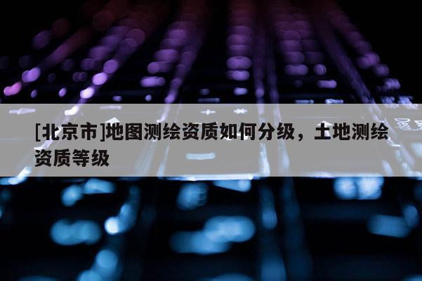 [北京市]地圖測繪資質如何分級，土地測繪資質等級