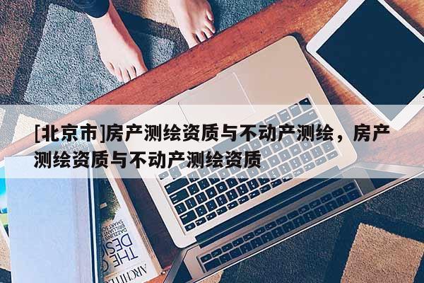 [北京市]房產測繪資質與不動產測繪，房產測繪資質與不動產測繪資質