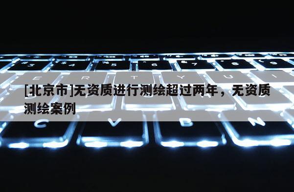 [北京市]無資質(zhì)進(jìn)行測繪超過兩年，無資質(zhì)測繪案例