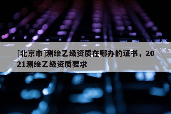[北京市]測繪乙級資質在哪辦的證書，2021測繪乙級資質要求