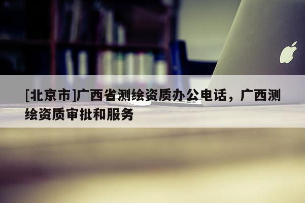 [北京市]廣西省測繪資質辦公電話，廣西測繪資質審批和服務