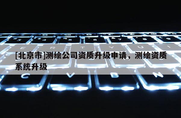 [北京市]測繪公司資質(zhì)升級申請，測繪資質(zhì)系統(tǒng)升級