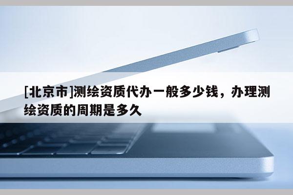 [北京市]測繪資質代辦一般多少錢，辦理測繪資質的周期是多久