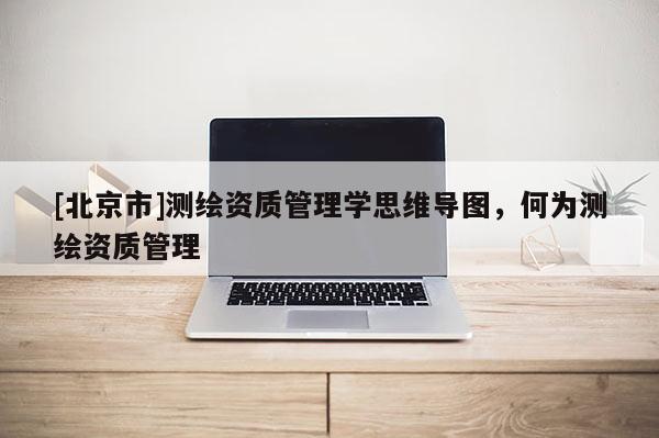 [北京市]測(cè)繪資質(zhì)管理學(xué)思維導(dǎo)圖，何為測(cè)繪資質(zhì)管理