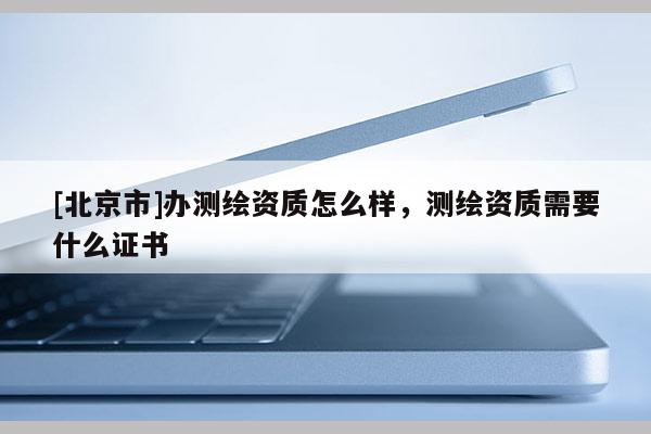 [北京市]辦測繪資質怎么樣，測繪資質需要什么證書
