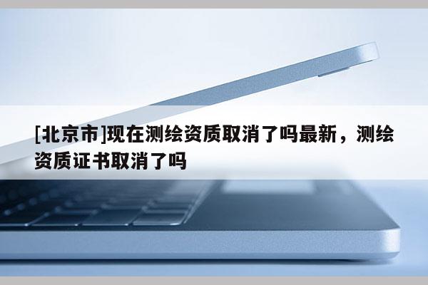 [北京市]現(xiàn)在測繪資質(zhì)取消了嗎最新，測繪資質(zhì)證書取消了嗎
