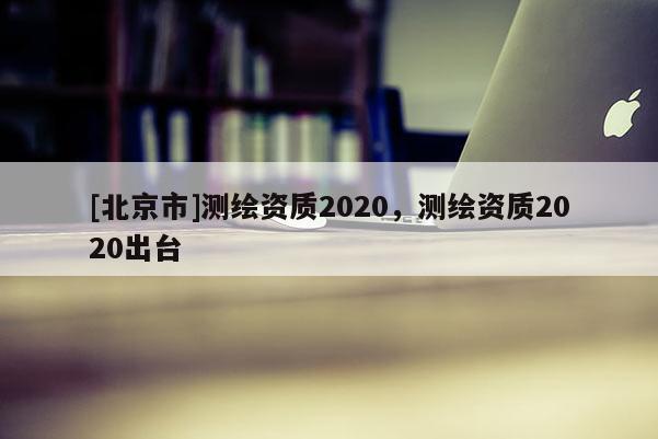 [北京市]測繪資質(zhì)2020，測繪資質(zhì)2020出臺