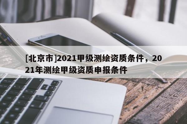 [北京市]2021甲級(jí)測(cè)繪資質(zhì)條件，2021年測(cè)繪甲級(jí)資質(zhì)申報(bào)條件