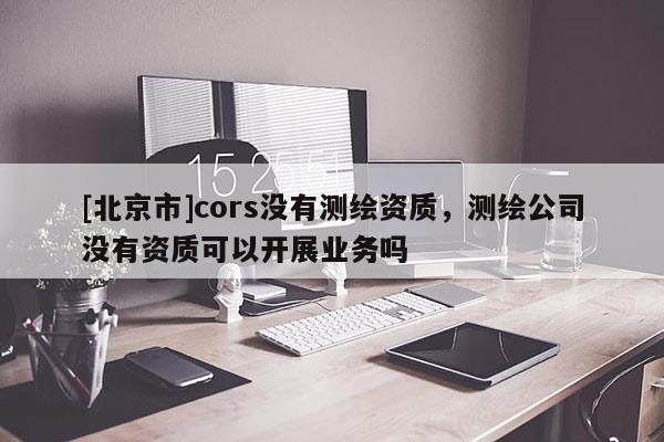 [北京市]cors沒有測繪資質，測繪公司沒有資質可以開展業務嗎
