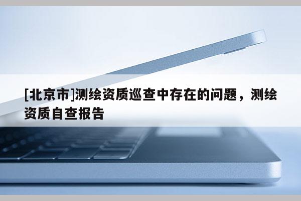 [北京市]測繪資質(zhì)巡查中存在的問題，測繪資質(zhì)自查報(bào)告
