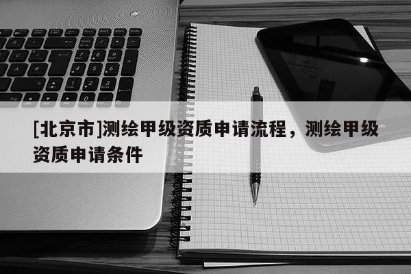 [北京市]測繪甲級資質申請流程，測繪甲級資質申請條件