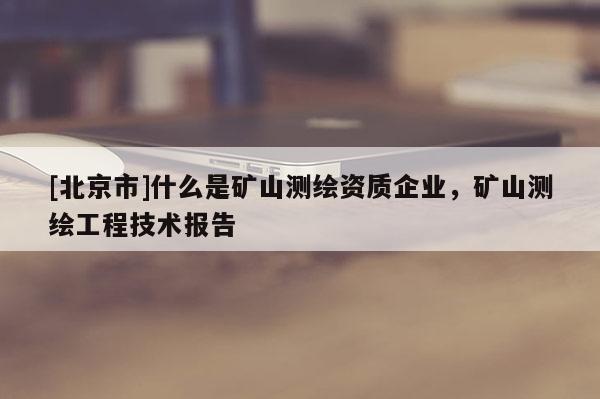[北京市]什么是礦山測繪資質企業，礦山測繪工程技術報告