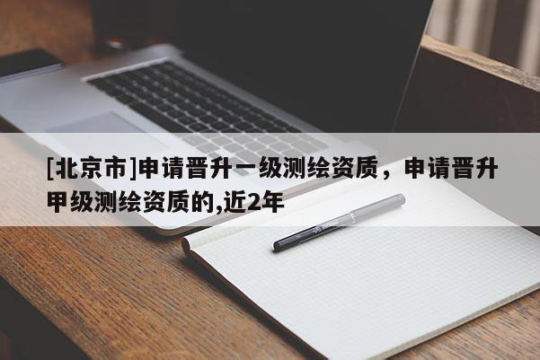 [北京市]申請晉升一級測繪資質(zhì)，申請晉升甲級測繪資質(zhì)的,近2年