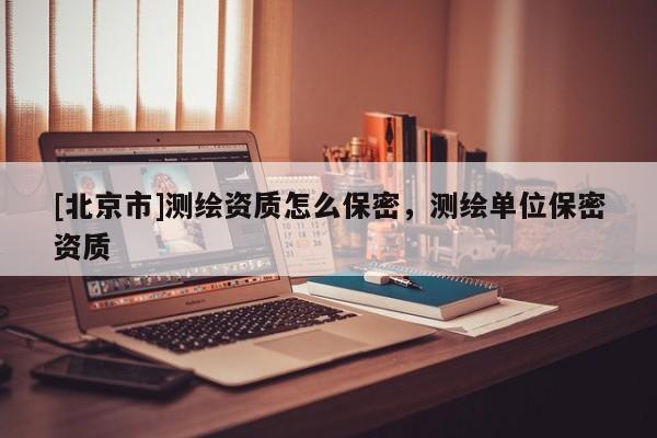 [北京市]測繪資質(zhì)怎么保密，測繪單位保密資質(zhì)